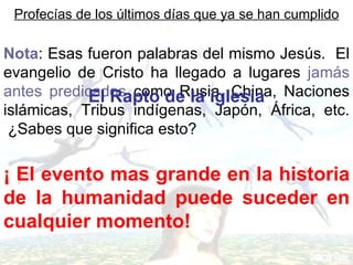 Profecías de los últimos días que ya se han cumplido

Nota: Esas fueron palabras del mismo Jesús. El
evangelio de Cristo ha llegado a lugares jamás
antes predicados como Rusia, China, Naciones
            El Rapto de la iglesia
islámicas, Tribus indígenas, Japón, África, etc.
 ¿Sabes que significa esto?

¡ El evento mas grande en la historia
de la humanidad puede suceder en
cualquier momento!
 