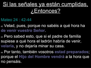 Si las señales ya están cumplidas,
            ¿Entonces?
Mateo 24 : 42-44
42 Velad, pues, porque no sabéis a qué hora ha

de venir vuestro Señor.
43 Pero sabed esto, que si el padre de familia

supiese a qué hora el ladrón habría de venir,
velaría, y no dejaría minar su casa.
44 Por tanto, también vosotros estad preparados;

porque el Hijo del Hombre vendrá a la hora que
no pensáis.
 