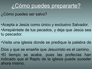 ¿Cómo puedes prepararte?
¿Cómo puedes ser salvo?

•Acepta a Jesús como único y exclusivo Salvador.
•Arrepiéntete de tus pecados, y deja que Jesús sea
tu pescador.
•Visita una iglesia donde se predique la palabra de
Dios y que se enseñe que Jesucristo es el camino.
•El tiempo se acaba, pues las profecías han
indicado que el Rapto de la iglesia puede suceder
ahora mismo.
 