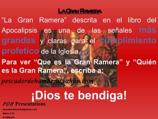 L Ga R mer
                              a rn a a
“La Gran Ramera” descrita en el libro del
Apocalipsis es una de las señales más
grandes y claras para el cumplimiento
profetico de la Iglesia.
Para ver “Que es la Gran Ramera” y “Quién
es la Gran Ramera”, escriba a:
pescadordehombre@yahoo.com

                     ¡Dios te bendiga!
PDH Presentations
pescadordehombre@yahoo.com
Mateo 4:19
R-FMM-002
 