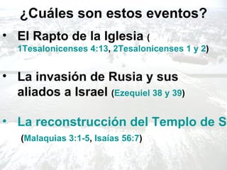 ¿Cuáles son estos eventos?
• El Rapto de la Iglesia (
   1Tesalonicenses 4:13, 2Tesalonicenses 1 y 2)


• La invasión de Rusia y sus
  aliados a Israel (Ezequiel 38 y 39)

• La reconstrucción del Templo de Sa
   (Malaquias 3:1-5, Isaías 56:7)
 