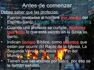 Antes de comenzar
Debes saber que las profecías:
• Fueron reveladas al hombre por medio del
  Espíritu Santo (2Pedro 1:21, 2 Timoteo 3:16).
• Cuando una profecía se cumple, reafirma
  que todo lo que está escrito en la Biblia es
  cierto.
• Indican tiempo Bíblico, como eventos que
  están por ocurrir (El Rapto de la Iglesia, La
  Segunda Venida de Jesús y el Fin del
  Mundo).
• Tienen que ser visibles por todos, por eso se
  le llaman señales.
 