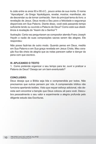 lo João entre os anos 93 e 95 d.C., pouco antes de sua morte. O nome
     ‘‘Apocalipse”, do Grego ‘Apokálypsis, revelar, mostrar, manifestar, ato
     de desvendar ou de tornar conhecido. Vem do principal tema do livro: a
     revelação de Jesus. Deus revela a Seu povo a felicidade e segurança
     disponíveis em Sua Palavra. Diante disso, você está passando tempo
     suficiente lendo ou ouvindo a Palavra de Deus? Como está sua obedi-
     ência à revelação do “Assim diz o Senhor”?
     Ilustração: Certa vez perguntaram ao compositor alemão Franz Joseph
     Haydn a razão de suas composições sacras serem tão alegres. Ele
     respondeu:
     Não posso fazê-las de outro modo. Quando penso em Deus, medito
     em Sua Palavra e em Sua graça revelada em Jesus Cristo, Meu cora-
     ção fica tão cheio de alegria que as notas parecem saltar e dançar da
     pena com que escrevo.


     III. APLICANDO O TEXTO
     1.	 Como pretende organizar o seu tempo para ler, ouvir e praticar a
     Palavra de Deus? Deseja ser um bem-aventurado?


     CONCLUSÃO:
     Deus deseja que a Bíblia seja lida e compreendida por todos. Não
     precisamos que outros pensem por nós. A compreensão bíblica não
     funciona apertando botões. Visto que requer esforço adicional, não de-
     sista sem encontrar a benção que Deus colocou ali para você. Descu-
     bra pessoalmente o seu valor e experimente a alegria profunda pelo
     diligente estudo das Escrituras.




10   PROFECIAS DO APOCALIPSE
     SÉRIE DE ESTUDOS TRIMESTRAIS DE PG
 