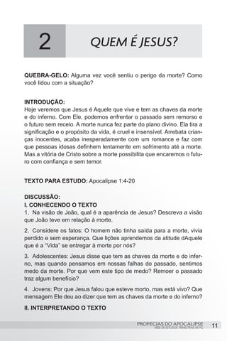 2                     QUEM É JESUS?

QUEBRA-GELO: Alguma vez você sentiu o perigo da morte? Como
você lidou com a situação?


INTRODUÇÃO:
Hoje veremos que Jesus é Aquele que vive e tem as chaves da morte
e do inferno. Com Ele, podemos enfrentar o passado sem remorso e
o futuro sem receio. A morte nunca fez parte do plano divino. Ela tira a
significação e o propósito da vida, é cruel e insensível. Arrebata crian-
ças inocentes, acaba inesperadamente com um romance e faz com
que pessoas idosas definhem lentamente em sofrimento até a morte.
Mas a vitória de Cristo sobre a morte possibilita que encaremos o futu-
ro com confiança e sem temor.


TEXTO PARA ESTUDO: Apocalipse 1:4-20

DISCUSSÃO:
I. CONHECENDO O TEXTO
1.	 Na visão de João, qual é a aparência de Jesus? Descreva a visão
que João teve em relação à morte.
2.	 Considere os fatos: O homem não tinha saída para a morte, vivia
perdido e sem esperança. Que lições aprendemos da atitude dAquele
que é a “Vida” se entregar à morte por nós?
3.	 Adolescentes: Jesus disse que tem as chaves da morte e do infer-
no, mas quando pensamos em nossas falhas do passado, sentimos
medo da morte. Por que vem este tipo de medo? Remoer o passado
traz algum benefício?
4.	 Jovens: Por que Jesus falou que esteve morto, mas está vivo? Que
mensagem Ele deu ao dizer que tem as chaves da morte e do inferno?
II. INTERPRETANDO O TEXTO

                                              PROFECIAS DO APOCALIPSE
                                                     SÉRIE DE ESTUDOS TRIMESTRAIS DE PG   11
 