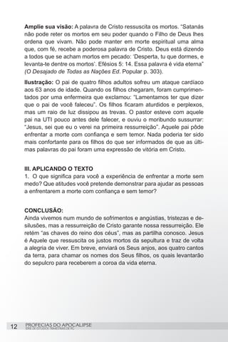 Amplie sua visão: A palavra de Cristo ressuscita os mortos. “Satanás
     não pode reter os mortos em seu poder quando o Filho de Deus lhes
     ordena que vivam. Não pode manter em morte espiritual uma alma
     que, com fé, recebe a poderosa palavra de Cristo. Deus está dizendo
     a todos que se acham mortos em pecado: ‘Desperta, tu que dormes, e
     levanta-te dentre os mortos’. Efésios 5: 14. Essa palavra é vida eterna”
     (O Desajado de Todas as Nações Ed. Popular p. 303).
     Ilustração: O pai de quatro filhos adultos sofreu um ataque cardíaco
     aos 63 anos de idade. Quando os filhos chegaram, foram cumprimen-
     tados por uma enfermeira que exclamou: “Lamentamos ter que dizer
     que o pai de você faleceu”. Os filhos ficaram aturdidos e perplexos,
     mas um raio de luz dissipou as trevas. O pastor esteve com aquele
     pai na UTI pouco antes dele falecer, e ouviu o moribundo sussurrar:
     “Jesus, sei que eu o verei na primeira ressurreição”. Aquele pai pôde
     enfrentar a morte com confiança e sem temor. Nada poderia ter sido
     mais confortante para os filhos do que ser informados de que as últi-
     mas palavras do pai foram uma expressão de vitória em Cristo.


     III. APLICANDO O TEXTO
     1.	 O que significa para você a experiência de enfrentar a morte sem
     medo? Que atitudes você pretende demonstrar para ajudar as pessoas
     a enfrentarem a morte com confiança e sem temor?


     CONCLUSÃO:
     Ainda vivemos num mundo de sofrimentos e angústias, tristezas e de-
     silusões, mas a ressurreição de Cristo garante nossa ressurreição. Ele
     retém “as chaves do reino dos céus”, mas as partilha conosco. Jesus
     é Aquele que ressuscita os justos mortos da sepultura e traz de volta
     a alegria de viver. Em breve, enviará os Seus anjos, aos quatro cantos
     da terra, para chamar os nomes dos Seus filhos, os quais levantarão
     do sepulcro para receberem a coroa da vida eterna.




12   PROFECIAS DO APOCALIPSE
     SÉRIE DE ESTUDOS TRIMESTRAIS DE PG
 