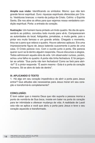 Amplie sua visão: Identificando os símbolos: Morno: que não tem
     grande fervor espiritual. Ouro: riquezas espirituais oferecidas por Cris-
     to. Vestiduras brancas: o manto da justiça de Cristo. Colírio: o Espírito
     Santo, Ele nos abre os olhos para que vejamos nossa verdadeira con-
     dição espiritual. Porta: a entrada do coração.

     Ilustração: Um homem havia pintado um lindo quadro. No dia de apre-
     sentá-lo ao público, convidou todo mundo para vê-lo. Compareceram
     as autoridades do local, fotógrafos, jornalistas, e muita gente, pois o
     pintor era muito famoso e um grande artista. Chegado o momento,
     tirou-se o pano que velava o quadro. Houve caloroso aplauso. Era uma
     impressionante figura de Jesus batendo suavemente à porta de uma
     casa. O Cristo parecia vivo. Com o ouvido junto à porta, Ele parecia
     querer ouvir se lá dentro alguém respondia. Houve discursos e elogios.
     Todos admiravam aquela obra de arte. Um observador curioso, porém,
     achou uma falha no quadro: A porta não tinha fechadura. E foi pergun-
     tar ao artista: “Sua porta não tem fechadura! Como se fará para abri-
     -la?” E o pintor responde: “É assim mesmo - Esta é a porta do coração
     humano. Só se abre do lado de dentro”.


     III. APLICANDO O TEXTO
     1.	 Há algo em seu coração impedindo-o de abrir a porta para Jesus
     entrar? Que atitudes são necessárias para Jesus morar em seu cora-
     ção e transformá-lo completamente?


     CONCLUSÃO:
     É bom saber que o mesmo Deus que não suporta a pessoa morna a
     ponto de vomitá-la de Sua boca, insiste em bater na porta do coração
     para ter intimidade e oferecer mudança de vida. A realidade de Laodi
     ceia não se aplica a você que abriu a porta para Jesus e teve o seu
     coração aquecido e transformado.




14   PROFECIAS DO APOCALIPSE
     SÉRIE DE ESTUDOS TRIMESTRAIS DE PG
 