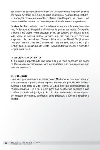 salvação dos seres humanos. Sem um veredito divino ninguém poderia
     ser salvo. A vitória de Cristo na cruz possibilitou nossa vitória, habilita-
     -O a romper os selos e a revelar o eterno veredito para Seu povo. Essa
     vitória também trouxe um veredito para Satanás e seus seguidores.
     Ilustração: Um pedreiro que trabalhava na construção caiu do andai-
     me, foi levado ao hospital e ali estava às portas da morte. O capelão
     chegou e lhe disse: “Meu prezado, estou apreensivo por causa da sua
     vida. Você se sentirá melhor fazendo sua paz com Deus”. Para sua
     surpresa, o homem disse: “Fazer minha paz com Deus! Ela já estava
     feita por mim na Cruz do Calvário, há mais de 1900 anos; e eu a já a
     tenho”. Sim, pelo sangue de Cristo, todos podemos vencer o pecado e
     ter paz com Deus.


     III. APLICANDO O TEXTO
     1.	 Há alguns aspectos de sua vida, em que você necessita do poder
     de Cristo para ser vitorioso? Pode compartilhar isso com a pessoa que
     está ao seu lado?


     CONCLUSÃO:
     Uma vez que aceitamos a Jesus como Mediador e Salvador, mesmo
     que venhamos a pecar, temos a plena certeza de que Ele nos perdoa,
     purifica e nos dará a vida eterna. A Bíblia diz: “Se confessarmos os
     nossos pecados, Ele é fiel e justo para nos perdoar os pecados e nos
     purificar de toda a injustiça” (1Jo 1:9). Aproveite este momento para,
     em oração silenciosa, confessar seus pecados a Cristo e receber o
     perdão




16   PROFECIAS DO APOCALIPSE
     SÉRIE DE ESTUDOS TRIMESTRAIS DE PG
 