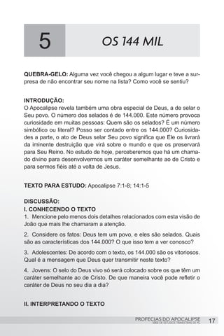 5                        OS 144 MIL

QUEBRA-GELO: Alguma vez você chegou a algum lugar e teve a sur-
presa de não encontrar seu nome na lista? Como você se sentiu?


INTRODUÇÃO:
O Apocalipse revela também uma obra especial de Deus, a de selar o
Seu povo. O número dos selados é de 144.000. Este número provoca
curiosidade em muitas pessoas: Quem são os selados? É um número
simbólico ou literal? Posso ser contado entre os 144.000? Curiosida-
des a parte, o ato de Deus selar Seu povo significa que Ele os livrará
da iminente destruição que virá sobre o mundo e que os preservará
para Seu Reino. No estudo de hoje, perceberemos que há um chama-
do divino para desenvolvermos um caráter semelhante ao de Cristo e
para sermos fiéis até a volta de Jesus.


TEXTO PARA ESTUDO: Apocalipse 7:1-8; 14:1-5

DISCUSSÃO:
I. CONHECENDO O TEXTO
1.	 Mencione pelo menos dois detalhes relacionados com esta visão de
João que mais lhe chamaram a atenção.
2.	 Considere os fatos: Deus tem um povo, e eles são selados. Quais
são as características dos 144.000? O que isso tem a ver conosco?
3.	 Adolescentes: De acordo com o texto, os 144.000 são os vitoriosos.
Qual é a mensagem que Deus quer transmitir neste texto?
4.	 Jovens: O selo do Deus vivo só será colocado sobre os que têm um
caráter semelhante ao de Cristo. De que maneira você pode refletir o
caráter de Deus no seu dia a dia?


II. INTERPRETANDO O TEXTO

                                            PROFECIAS DO APOCALIPSE
                                                   SÉRIE DE ESTUDOS TRIMESTRAIS DE PG   17
 