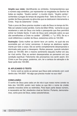 Amplie sua visão: Identificando os símbolos. Compreendemos que
     o número seja simbólico, por representar os resgatados do Senhor de
     todas as nações. ¨Quatro cantos¨: o mundo inteiro. ¨Quatro ventos¨:
     contendas e pragas do tempo de angústia final. ¨Selo do Deus Vivo¨: o
     caráter de Deus gravado na alma dos que se dedicaram inteiramente a
     Cristo. ¨Anjo do selamento¨: Cristo.
     Todo o povo de Deus precisa receber o selo de Deus no tempo do fim.
     Não ser selado é estar perdido. Como diz Ellen White, ¨somente os que
     receberem o selo do Deus vivo terão o passaporte que lhes permitirá
     entrar na Cidade Santa. O selo de Deus será colocado sobre os que
     são semelhantes a Cristo no caráter ¨ (SDABC, v. 7 p. 970). Se eu e
     você refletirmos o caráter de Deus, estaremos entre os 144.000.
     Ilustração: Certa mulher ao dormir teve um sonho, no qual ela era
     acometida por um tumor canceroso. A doença se alastrava rapida-
     mente por todo o corpo. Ela se sentia completamente desamparada e
     dominada pelo pavor e desespero. Muitas pessoas, quando estudam
     sobre os 144.000, têm o mesmo sentimento daquela mulher em seu
     ter rível sonho. Elas se sentem desesperadas ao pensarem em sua
     condição espiritual. Felizmente não precisamos nos sentir assim. Em
     Cristo e por Sua graça, podemos, sim, ter a certeza da salvação e de
     fazer parte dos 144.000.


     III. APLICANDO O TEXTO
     1.	 Como você se sente ao pensar que Deus está contando com você
     dentro dos 144.000? Há algo que precisa mudar na sua vida?


     CONCLUSÃO:
     O sonho de Deus para cada um de nós é que nosso nome conste na
     lista dos 144.000, porém nem todos os que têm o nome de cristão
     estarão incluídos entre os redimidos. Para fazer parte desse número,
     é necessário ser fiel, obediente e leal ao Senhor. Portanto, demonstre-
     mos, como povo de Deus, estas características.




18   PROFECIAS DO APOCALIPSE
     SÉRIE DE ESTUDOS TRIMESTRAIS DE PG
 