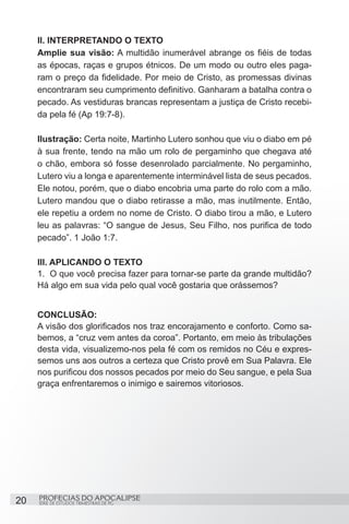 II. INTERPRETANDO O TEXTO
     Amplie sua visão: A multidão inumerável abrange os fiéis de todas
     as épocas, raças e grupos étnicos. De um modo ou outro eles paga-
     ram o preço da fidelidade. Por meio de Cristo, as promessas divinas
     encontraram seu cumprimento definitivo. Ganharam a batalha contra o
     pecado. As vestiduras brancas representam a justiça de Cristo recebi-
     da pela fé (Ap 19:7-8).

     Ilustração: Certa noite, Martinho Lutero sonhou que viu o diabo em pé
     à sua frente, tendo na mão um rolo de pergaminho que chegava até
     o chão, embora só fosse desenrolado parcialmente. No pergaminho,
     Lutero viu a longa e aparentemente interminável lista de seus pecados.
     Ele notou, porém, que o diabo encobria uma parte do rolo com a mão.
     Lutero mandou que o diabo retirasse a mão, mas inutilmente. Então,
     ele repetiu a ordem no nome de Cristo. O diabo tirou a mão, e Lutero
     leu as palavras: “O sangue de Jesus, Seu Filho, nos purifica de todo
     pecado”. 1 João 1:7.

     III. APLICANDO O TEXTO
     1.	 O que você precisa fazer para tornar-se parte da grande multidão?
     Há algo em sua vida pelo qual você gostaria que orássemos?


     CONCLUSÃO:
     A visão dos glorificados nos traz encorajamento e conforto. Como sa-
     bemos, a “cruz vem antes da coroa”. Portanto, em meio às tribulações
     desta vida, visualizemo-nos pela fé com os remidos no Céu e expres-
     semos uns aos outros a certeza que Cristo provê em Sua Palavra. Ele
     nos purificou dos nossos pecados por meio do Seu sangue, e pela Sua
     graça enfrentaremos o inimigo e sairemos vitoriosos.




20   PROFECIAS DO APOCALIPSE
     SÉRIE DE ESTUDOS TRIMESTRAIS DE PG
 