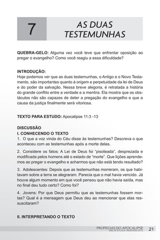 7                       AS DUAS
                          TESTEMUNHAS
QUEBRA-GELO: Alguma vez você teve que enfrentar oposição ao
pregar o evangelho? Como você reagiu a essa dificuldade?


INTRODUÇÃO:
Hoje podemos ver que as duas testemunhas, o Antigo e o Novo Testa-
mento, são importantes quanto à origem e perpetuidade da lei de Deus
e do poder da salvação. Nessa breve alegoria, é retratada a história
do grande conflito entre a verdade e a mentira. Ela mostra que os obs-
táculos não são capazes de deter a pregação do evangelho e que a
causa da justiça finalmente será vitoriosa.


TEXTO PARA ESTUDO: Apocalipse 11:3 -13

DISCUSSÃO
I. CONHECENDO O TEXTO
1.	 O que a voz vinda do Céu disse às testemunhas? Descreva o que
aconteceu com as testemunhas após a morte delas.
2.	 Considere os fatos: A Lei de Deus foi “pisoteada”, desprezada e
modificada pelos homens até o estado de “morte”. Que lições aprende-
mos ao pregar o evangelho e acharmos que não está tendo resultado?
3.	 Adolescentes: Depois que as testemunhas morreram, os que habi-
tavam sobre a terra se alegraram. Parecia que o mal havia vencido. Já
houve algum momento em que você pensou que não havia saída, mas
no final deu tudo certo? Como foi?
4.	 Jovens: Por que Deus permitiu que as testemunhas fossem mor-
tas? Qual é a mensagem que Deus deu ao mencionar que elas res-
suscitaram?


II. INTERPRETANDO O TEXTO

                                            PROFECIAS DO APOCALIPSE
                                                   SÉRIE DE ESTUDOS TRIMESTRAIS DE PG   21
 