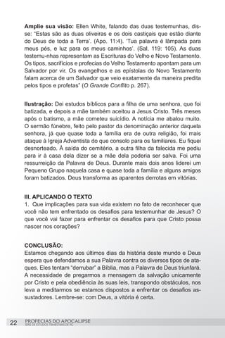 Amplie sua visão: Ellen White, falando das duas testemunhas, dis-
     se: “Estas são as duas oliveiras e os dois castiçais que estão diante
     do Deus de toda a Terra’. (Apo. 11:4). ‘Tua palavra é lâmpada para
     meus pés, e luz para os meus caminhos’. (Sal. 119: 105). As duas
     testemu-nhas representam as Escrituras do Velho e Novo Testamento.
     Os tipos, sacrifícios e profecias do Velho Testamento apontam para um
     Salvador por vir. Os evangelhos e as epístolas do Novo Testamento
     falam acerca de um Salvador que veio exatamente da maneira predita
     pelos tipos e profetas” (O Grande Conflito p. 267).


     Ilustração: Dei estudos bíblicos para a filha de uma senhora, que foi
     batizada, e depois a mãe também aceitou a Jesus Cristo. Três meses
     após o batismo, a mãe cometeu suicídio. A notícia me abalou muito.
     O sermão fúnebre, feito pelo pastor da denominação anterior daquela
     senhora, já que quase toda a família era de outra religião, foi mais
     ataque à Igreja Adventista do que consolo para os familiares. Eu fiquei
     desnorteado. À saída do cemitério, a outra filha da falecida me pediu
     para ir à casa dela dizer se a mãe dela poderia ser salva. Foi uma
     ressurreição da Palavra de Deus. Durante mais dois anos liderei um
     Pequeno Grupo naquela casa e quase toda a família e alguns amigos
     foram batizados. Deus transforma as aparentes derrotas em vitórias.


     III. APLICANDO O TEXTO
     1.	 Que implicações para sua vida existem no fato de reconhecer que
     você não tem enfrentado os desafios para testemunhar de Jesus? O
     que você vai fazer para enfrentar os desafios para que Cristo possa
     nascer nos corações?


     CONCLUSÃO:
     Estamos chegando aos últimos dias da história deste mundo e Deus
     espera que defendamos a sua Palavra contra os diversos tipos de ata-
     ques. Eles tentam “derrubar” a Bíblia, mas a Palavra de Deus triunfará.
     A necessidade de pregarmos a mensagem da salvação unicamente
     por Cristo e pela obediência às suas leis, transpondo obstáculos, nos
     leva a meditarmos se estamos dispostos a enfrentar os desafios as-
     sustadores. Lembre-se: com Deus, a vitória é certa.



22   PROFECIAS DO APOCALIPSE
     SÉRIE DE ESTUDOS TRIMESTRAIS DE PG
 