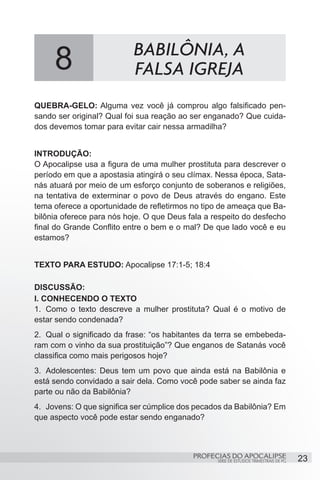 8                     BABILÔNIA, A
                           FALSA IGREJA
QUEBRA-GELO: Alguma vez você já comprou algo falsificado pen-
sando ser original? Qual foi sua reação ao ser enganado? Que cuida-
dos devemos tomar para evitar cair nessa armadilha?


INTRODUÇÃO:
O Apocalipse usa a figura de uma mulher prostituta para descrever o
período em que a apostasia atingirá o seu clímax. Nessa época, Sata-
nás atuará por meio de um esforço conjunto de soberanos e religiões,
na tentativa de exterminar o povo de Deus através do engano. Este
tema oferece a oportunidade de refletirmos no tipo de ameaça que Ba-
bilônia oferece para nós hoje. O que Deus fala a respeito do desfecho
final do Grande Conflito entre o bem e o mal? De que lado você e eu
estamos?


TEXTO PARA ESTUDO: Apocalipse 17:1-5; 18:4

DISCUSSÃO:
I. CONHECENDO O TEXTO
1.	 Como o texto descreve a mulher prostituta? Qual é o motivo de
estar sendo condenada?
2.	 Qual o significado da frase: “os habitantes da terra se embebeda-
ram com o vinho da sua prostituição”? Que enganos de Satanás você
classifica como mais perigosos hoje?
3.	 Adolescentes: Deus tem um povo que ainda está na Babilônia e
está sendo convidado a sair dela. Como você pode saber se ainda faz
parte ou não da Babilônia?
4.	 Jovens: O que significa ser cúmplice dos pecados da Babilônia? Em
que aspecto você pode estar sendo enganado?



                                           PROFECIAS DO APOCALIPSE
                                                  SÉRIE DE ESTUDOS TRIMESTRAIS DE PG   23
 