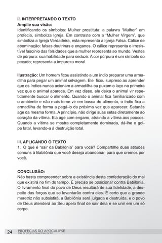 II. INTERPRETANDO O TEXTO
     Amplie sua visão:
     Identificando os símbolos: Mulher prostituta: a palavra “Mulher” em
     profecia, simboliza Igreja. Em contraste com a “Mulher Virgem”, que
     simboliza a Igreja Verdadeira, esta representa a Igreja Falsa. Cálice de
     abominação: falsas doutrinas e enganos. O cálice representa o irresis-
     tível fascínio das falsidades que a mulher representa ao mundo. Vestes
     de púrpura: sua habilidade para seduzir. A cor púrpura é um símbolo do
     pecado; representa a impureza moral.


     Ilustração: Um homem ficou assistindo a um índio preparar uma arma-
     dilha para pegar um animal selvagem. Ele  ficou surpreso ao aprender
     que os índios nunca acionam a armadilha ou puxam o laço na primeira
     vez que o animal aparece. Em vez disso, ele deixa o animal vir repe-
     tidamente buscar o alimento. Quando o animal fica familiarizado com
     o ambiente e não mais teme vir em busca do alimento, o índio fixa a
     armadilha de forma a pegá-lo da próxima vez que aparecer. Satanás
     age da mesma forma. A princípio, não dirige suas setas diretamente ao
     coração da vítima. Ela age com engano, atraindo a vítima aos poucos.
     Quando a vítima se mostra completamente dominada, dá-lhe o gol-
     pe fatal, levando-a à destruição total.


     III. APLICANDO O TEXTO
     1.	 O que é “sair da Babilônia” para você? Compartilhe duas atitudes
     comuns à Babilônia que você deseja abandonar, para que oremos por
     você.


     CONCLUSÃO:
     Não basta compreender sobre a existência desta confederação do mal
     que existirá no fim do tempo, É preciso se posicionar contra Babilônia.
     O livramento final do povo de Deus resultará de sua fidelidade, a des-
     peito das forças que se levantarão contra eles. É certo que a grande
     meretriz não subsistirá, a Babilônia será julgada e destruída, e o povo
     de Deus atenderá ao Seu apelo final de sair dela e se unir em um só
     corpo.




24   PROFECIAS DO APOCALIPSE
     SÉRIE DE ESTUDOS TRIMESTRAIS DE PG
 
