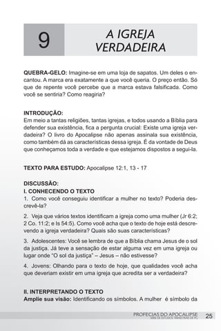 9                         A IGREJA
                             VERDADEIRA
QUEBRA-GELO: Imagine-se em uma loja de sapatos. Um deles o en-
cantou. A marca era exatamente a que você queria. O preço então. Só
que de repente você percebe que a marca estava falsificada. Como
você se sentiria? Como reagiria?


INTRODUÇÃO:
Em meio a tantas religiões, tantas igrejas, e todos usando a Bíblia para
defender sua existência, fica a pergunta crucial: Existe uma igreja ver-
dadeira? O livro do Apocalipse não apenas assinala sua existência,
como também dá as características dessa igreja. É da vontade de Deus
que conheçamos toda a verdade e que estejamos dispostos a segui-la.


TEXTO PARA ESTUDO: Apocalipse 12:1, 13 - 17

DISCUSSÃO:
I. CONHECENDO O TEXTO
1.	 Como você conseguiu identificar a mulher no texto? Poderia des-
crevê-la?
2.	 Veja que vários textos identificam a igreja como uma mulher (Jr 6:2;
2 Co. 11:2; e Is 54:5). Como você acha que o texto de hoje está descre-
vendo a igreja verdadeira? Quais são suas características?
3.	 Adolescentes: Você se lembra de que a Bíblia chama Jesus de o sol
da justiça. Já teve a sensação de estar alguma vez em uma igreja ou
lugar onde “O sol da justiça” – Jesus – não estivesse?
4.	 Jovens: Olhando para o texto de hoje, que qualidades você acha
que deveriam existir em uma igreja que acredita ser a verdadeira?


II. INTERPRETANDO O TEXTO
Amplie sua visão: Identificando os símbolos. A mulher é símbolo da

                                             PROFECIAS DO APOCALIPSE
                                                    SÉRIE DE ESTUDOS TRIMESTRAIS DE PG   25
 