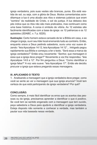 igreja verdadeira, pois suas vestes são brancas, puras. Ela está ves-
     tida de sol, ou seja, com a glória de Deus. Muitos comentaristas acre-
     ditamque a lua é uma alusão aos ritos e sistemas judaicos que eram
     “sombra” da realidade de Cristo, o sol da justiça. A lua debaixo dos
     pés indica que os ritos não são mais praticados, mas continuam como
     uma base histórica. A coroa é símbolo de vitória. As 12 estrelas são
     facilmente identificadas com a base da igreja: os 12 patriarcas e os 12
     apóstolos (SDABC, v. 7 p. 8220).
     Ilustração: Certo homem estava cansado de ler a Bíblia em casa, e ao
     chegar à igreja, ouvir seu líder local ensinando tudo ao contrário. Então,
     enquanto orava a Deus pedindo sabedoria, ouviu uma voz suave di-
     zendo: “leia Apocalipse 14:12, leia Apocalipse 14:12”... Intrigado pegou
     rapidamente sua Bíblia e começou a ler o texto. “Será essa a marca da
     igreja verdadeira?” Então orou novamente: “Senhor, que mensagem é
     essa que a igreja deve pregar?” Novamente a voz lhe respondeu: “leia
     Apocalipse 14:6 a 12”. Por fim perguntou a Deus: “Como identificar a
     igreja falsa?” A voz veio suave: “leia Apocalipse 17”. Então ele decidiu
     procurar a igreja que estava pregando essas mensagens.


     III. APLICANDO O TEXTO
     1.	 Analisando a mensagem que a igreja verdadeira deve pregar, como
     você se sente ao ver a mensagem que sua igreja anuncia? Você tem
     certeza de que está participando da igreja verdadeira? Por quê?


     CONCLUSÃO:
     Como sempre, é mais fácil identificar os erros que os acertos das pes-
     soas ou da igreja, precisamos aprender a identificar o que é positivo.
     Se você tem se sentido enganado com a mensagem que tem ouvido,
     peça sabedoria a Deus para ajudá-lo a identificar a igreja verdadeira.
     Esteja disposto não somente a conhecer a verdade, mas também a
     pautar sua vida baseada nessa verdade.




26   PROFECIAS DO APOCALIPSE
     SÉRIE DE ESTUDOS TRIMESTRAIS DE PG
 