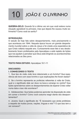10              JOÃO E O LIVRINHO

QUEBRA-GELO: Quando foi a última vez em que você esteve numa
situação agradável no princípio, mas que depois lhe causou muito so-
frimento? Como você se sentiu?


INTRODUÇÃO:
O estudo de hoje fala sobre desapontamento, mais precisamente o
que aconteceu em 1844. Naquela época houve um grande desperta-
mento mundial sobre a volta de Jesus e foi criada uma expectativa de
que Cristo voltaria naquele ano. Curiosamente esse fato e seu desdo-
bramento foram profetizados pelo Apocalipse e está repleto de lições
que nos ajudam a perceber que Deus está dirigindo os acontecimentos
relacionados ao Seu povo.


TEXTO PARA ESTUDO: Apocalipse 10:1-11

DISCUSSÃO:
I. CONHECENDO O TEXTO
1.	 Que tipo de visão João teve relacionado a um livrinho? Que expe-
riência ele teve com esse livrinho e que explicações lhe foram dadas?
2.	 Se o livrinho representa as profecias referentes à volta de Cristo,
qual e o significado dele ser doce na boca e amargo no ventre? Que
lições aprendemos sobre os desapontamentos de esperar Cristo voltar
numa data e isso não acontecer?
3.	 Adolescentes: Que lições podemos aprender da disposição de João
em comer o livrinho? Como você costuma reagir diante dos desapon-
tamentos?
4.	 Jovens: Qual o significado de: “É necessário que ainda profetizes
a respeito de muitos povos, nações, línguas e reis”? O que isso tem a
ver conosco?


                                            PROFECIAS DO APOCALIPSE
                                                   SÉRIE DE ESTUDOS TRIMESTRAIS DE PG   27
 