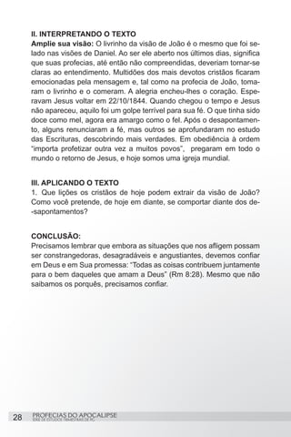 II. INTERPRETANDO O TEXTO
     Amplie sua visão: O livrinho da visão de João é o mesmo que foi se-
     lado nas visões de Daniel. Ao ser ele aberto nos últimos dias, significa
     que suas profecias, até então não compreendidas, deveriam tornar-se
     claras ao entendimento. Multidões dos mais devotos cristãos ficaram
     emocionadas pela mensagem e, tal como na profecia de João, toma-
     ram o livrinho e o comeram. A alegria encheu-lhes o coração. Espe-
     ravam Jesus voltar em 22/10/1844. Quando chegou o tempo e Jesus
     não apareceu, aquilo foi um golpe terrível para sua fé. O que tinha sido
     doce como mel, agora era amargo como o fel. Após o desapontamen-
     to, alguns renunciaram a fé, mas outros se aprofundaram no estudo
     das Escrituras, descobrindo mais verdades. Em obediência à ordem
     “importa profetizar outra vez a muitos povos”, pregaram em todo o
     mundo o retorno de Jesus, e hoje somos uma igreja mundial.


     III. APLICANDO O TEXTO
     1.	 Que lições os cristãos de hoje podem extrair da visão de João?
     Como você pretende, de hoje em diante, se comportar diante dos de-
     -sapontamentos?


     CONCLUSÃO:
     Precisamos lembrar que embora as situações que nos afligem possam
     ser constrangedoras, desagradáveis e angustiantes, devemos confiar
     em Deus e em Sua promessa: “Todas as coisas contribuem juntamente
     para o bem daqueles que amam a Deus” (Rm 8:28). Mesmo que não
     saibamos os porquês, precisamos confiar.




28   PROFECIAS DO APOCALIPSE
     SÉRIE DE ESTUDOS TRIMESTRAIS DE PG
 
