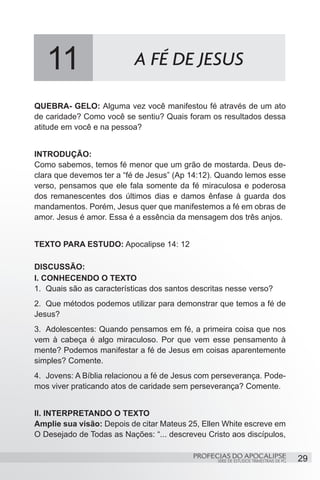 11                      A FÉ DE JESUS

QUEBRA- GELO: Alguma vez você manifestou fé através de um ato
de caridade? Como você se sentiu? Quais foram os resultados dessa
atitude em você e na pessoa?


INTRODUÇÃO:
Como sabemos, temos fé menor que um grão de mostarda. Deus de-
clara que devemos ter a “fé de Jesus” (Ap 14:12). Quando lemos esse
verso, pensamos que ele fala somente da fé miraculosa e poderosa
dos remanescentes dos últimos dias e damos ênfase à guarda dos
mandamentos. Porém, Jesus quer que manifestemos a fé em obras de
amor. Jesus é amor. Essa é a essência da mensagem dos três anjos.


TEXTO PARA ESTUDO: Apocalipse 14: 12

DISCUSSÃO:
I. CONHECENDO O TEXTO
1.	 Quais são as características dos santos descritas nesse verso?
2.	 Que métodos podemos utilizar para demonstrar que temos a fé de
Jesus?
3.	 Adolescentes: Quando pensamos em fé, a primeira coisa que nos
vem à cabeça é algo miraculoso. Por que vem esse pensamento à
mente? Podemos manifestar a fé de Jesus em coisas aparentemente
simples? Comente.
4.	 Jovens: A Bíblia relacionou a fé de Jesus com perseverança. Pode-
mos viver praticando atos de caridade sem perseverança? Comente.


II. INTERPRETANDO O TEXTO
Amplie sua visão: Depois de citar Mateus 25, Ellen White escreve em
O Desejado de Todas as Nações: “... descreveu Cristo aos discípulos,

                                           PROFECIAS DO APOCALIPSE
                                                  SÉRIE DE ESTUDOS TRIMESTRAIS DE PG   29
 