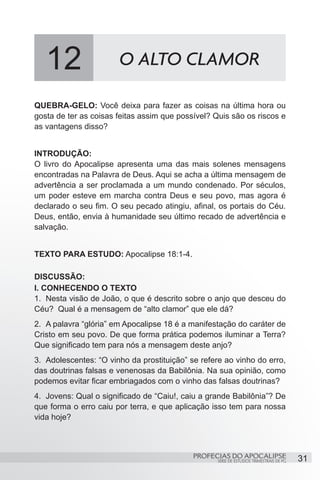 12                   O ALTO CLAMOR

QUEBRA-GELO: Você deixa para fazer as coisas na última hora ou
gosta de ter as coisas feitas assim que possível? Quis são os riscos e
as vantagens disso?


INTRODUÇÃO:
O livro do Apocalipse apresenta uma das mais solenes mensagens
encontradas na Palavra de Deus. Aqui se acha a última mensagem de
advertência a ser proclamada a um mundo condenado. Por séculos,
um poder esteve em marcha contra Deus e seu povo, mas agora é
declarado o seu fim. O seu pecado atingiu, afinal, os portais do Céu.
Deus, então, envia à humanidade seu último recado de advertência e
salvação.


TEXTO PARA ESTUDO: Apocalipse 18:1-4.

DISCUSSÃO:
I. CONHECENDO O TEXTO
1.	 Nesta visão de João, o que é descrito sobre o anjo que desceu do
Céu? Qual é a mensagem de “alto clamor” que ele dá?
2.	 A palavra “glória” em Apocalipse 18 é a manifestação do caráter de
Cristo em seu povo. De que forma prática podemos iluminar a Terra?
Que significado tem para nós a mensagem deste anjo?
3.	 Adolescentes: “O vinho da prostituição” se refere ao vinho do erro,
das doutrinas falsas e venenosas da Babilônia. Na sua opinião, como
podemos evitar ficar embriagados com o vinho das falsas doutrinas?
4.	 Jovens: Qual o significado de “Caiu!, caiu a grande Babilônia”? De
que forma o erro caiu por terra, e que aplicação isso tem para nossa
vida hoje?



                                            PROFECIAS DO APOCALIPSE
                                                   SÉRIE DE ESTUDOS TRIMESTRAIS DE PG   31
 
