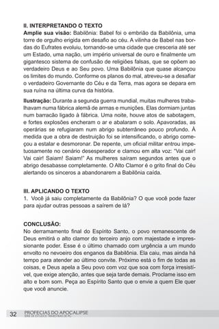 II. INTERPRETANDO O TEXTO
     Amplie sua visão: Babilônia: Babel foi o embrião da Babilônia, uma
     torre de orgulho erigida em desafio ao céu. A vilinha de Babel nas bor-
     das do Eufrates evoluiu, tornando-se uma cidade que cresceria até ser
     um Estado, uma nação, um império universal de ouro e finalmente um
     gigantesco sistema de confusão de religiões falsas, que se opõem ao
     verdadeiro Deus e ao Seu povo. Uma Babilônia que quase alcançou
     os limites do mundo. Conforme os planos do mal, atreveu-se a desafiar
     o verdadeiro Governante do Céu e da Terra, mas agora se depara em
     sua ruína na última curva da história.
     Ilustração: Durante a segunda guerra mundial, muitas mulheres traba-
     lhavam numa fábrica alemã de armas e munições. Elas dormiam juntas
     num barracão ligado à fábrica. Uma noite, houve atos de sabotagem,
     e fortes explosões encheram o ar e abalaram o solo. Apavoradas, as
     operárias se refugiaram num abrigo subterrâneo pouco profundo. À
     medida que a obra de destruição foi se intensificando, o abrigo come-
     çou a estalar e desmoronar. De repente, um oficial militar entrou impe-
     tuosamente no cenário desesperador e clamou em alta voz: “Vai cair!
     Vai cair! Saiam! Saiam!” As mulheres saíram segundos antes que o
     abrigo desabasse completamente. O Alto Clamor é o grito final do Céu
     alertando os sinceros a abandonarem a Babilônia caída.


     III. APLICANDO O TEXTO
     1.	 Você já saiu completamente da Babilônia? O que você pode fazer
     para ajudar outras pessoas a saírem de lá?


     CONCLUSÃO:
     No derramamento final do Espírito Santo, o povo remanescente de
     Deus emitirá o alto clamor do terceiro anjo com majestade e impres-
     sionante poder. Esse é o último chamado com urgência a um mundo
     envolto no nevoeiro dos enganos da Babilônia. Ela caiu, mas ainda há
     tempo para atender ao último convite. Próximo está o fim de todas as
     coisas, e Deus apela a Seu povo com voz que soa com força irresistí-
     vel, que exige atenção, antes que seja tarde demais. Proclame isso em
     alto e bom som. Peça ao Espírito Santo que o envie a quem Ele quer
     que você anuncie.



32   PROFECIAS DO APOCALIPSE
     SÉRIE DE ESTUDOS TRIMESTRAIS DE PG
 