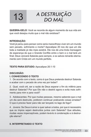 13                     A DESTRUIÇÃO
                             DO MAL
QUEBRA-GELO: Você se recorda de algum momento da sua vida em
que você desejou muito que o mal não existisse?


INTRODUÇÃO:
Você já parou para pensar como seria maravilhoso viver em um mundo
sem pecado, sofrimento e morte? Apocalipse 20 nos diz que um dia
toda a maldade já não mais existirá. Ele nos dá uma linda mensagem
de esperança de que o Grande Conflito entre o bem e o mal terá um
final. Deus vencerá Satanás para sempre, e os salvos reinarão eterna-
mente com Cristo em um mundo perfeito.


TEXTO PARA ESTUDO: Apocalipse 20:1-10

DISCUSSÃO:
I. CONHECENDO O TEXTO
1.	 De acordo com o texto, como é que Deus pretende destruir Satanás
e acabar com o pecado de uma vez por todas?
2.	 Qual, você crê, ser a razão de Deus esperar o fim do milênio para
destruir Satanás? Por que Ele não o destrói agora e evita mais sofri-
mento para mim e para você?
3.	 Adolescentes: Por que muitas pessoas, mesmo sabendo que o mal
um dia será destruído, preferem continuar praticando coisas erradas?
O que é preciso fazer para não ser lançado no lago de fogo?
4.	 Jovens: Se Deus é amor e quer salvar a todos, por que é necessário
que os ímpios sejam destruídos juntos com Satanás? Que atitudes,
muitas vezes imperceptíveis, podem levá-lo à condenação e à destrui-
ção eterna?


II. INTERPRETANDO O TEXTO

                                            PROFECIAS DO APOCALIPSE
                                                   SÉRIE DE ESTUDOS TRIMESTRAIS DE PG   33
 