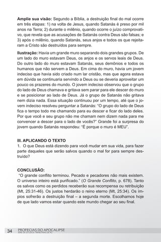 Amplie sua visão: Segundo a Bíblia, a destruição final do mal ocorre
     em três etapas: 1) na volta de Jesus, quando Satanás é preso por mil
     anos na Terra; 2) durante o milênio, quando ocorre o juízo comprovati-
     vo, que revela que as acusações de Satanás contra Deus são falsas; e
     3) após o milênio, quando Satanás, seus anjos e todos os que rejeita-
     ram a Cristo são destruídos para sempre.
     Ilustração: Havia um grande muro separando dois grandes grupos. De
     um lado do muro estavam Deus, os anjos e os servos leais de Deus.
     Do outro lado do muro estavam Satanás, seus demônios e todos os
     humanos que não servem a Deus. Em cima do muro, havia um jovem
     indeciso que havia sido criado num lar cristão, mas que agora estava
     em dúvida se continuaria servindo a Deus ou se deveria aproveitar um
     pouco os prazeres do mundo. O jovem indeciso observou que o grupo
     do lado de Deus chamava e gritava sem parar para ele descer do muro
     e se posicionar ao lado de Deus. Já o grupo de Satanás não gritava
     nem dizia nada. Essa situação continuou por um tempo, até que o jo-
     vem indeciso resolveu perguntar a Satanás: “O grupo do lado de Deus
     fica o tempo todo me chamando para eu descer e ficar do lado deles.
     Por que você e seu grupo não me chamam nem dizem nada para me
     convencer a descer para o lado de vocês?” Grande foi a surpresa do
     jovem quando Satanás respondeu: “É porque o muro é MEU”.


     III. APLICANDO O TEXTO
     1.	 O que Deus está dizendo para você mudar em sua vida, para fazer
     parte daqueles que serão salvos quando o mal for para sempre des-
     truído?


     CONCLUSÃO:
      “O grande conflito terminou. Pecado e pecadores não mais existem.
     O universo inteiro está purificado.” (O Grande Conflito, p. 678). Tanto
     os salvos como os perdidos receberão sua recompensa ou retribuição
     (Mt, 25:31-46). Os justos herdarão o reino eterno (Mt, 25:34). Os ím-
     pios sofrerão a destruição final – a segunda morte. Escolhamos hoje
     de que lado vamos estar quando este mundo chegar ao seu final.




34   PROFECIAS DO APOCALIPSE
     SÉRIE DE ESTUDOS TRIMESTRAIS DE PG
 