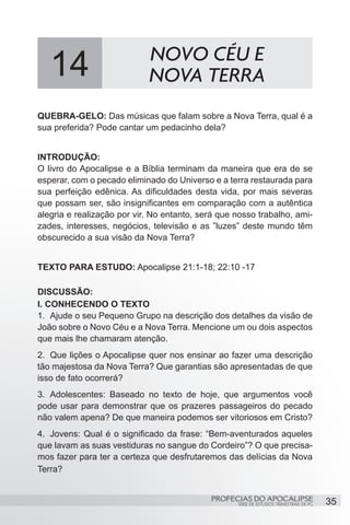 14                       NOVO CÉU E
                            NOVA TERRA
QUEBRA-GELO: Das músicas que falam sobre a Nova Terra, qual é a
sua preferida? Pode cantar um pedacinho dela?


INTRODUÇÃO:
O livro do Apocalipse e a Bíblia terminam da maneira que era de se
esperar, com o pecado eliminado do Universo e a terra restaurada para
sua perfeição edênica. As dificuldades desta vida, por mais severas
que possam ser, são insignificantes em comparação com a autêntica
alegria e realização por vir. No entanto, será que nosso trabalho, ami-
zades, interesses, negócios, televisão e as ”luzes” deste mundo têm
obscurecido a sua visão da Nova Terra?


TEXTO PARA ESTUDO: Apocalipse 21:1-18; 22:10 -17

DISCUSSÃO:
I. CONHECENDO O TEXTO
1.	 Ajude o seu Pequeno Grupo na descrição dos detalhes da visão de
João sobre o Novo Céu e a Nova Terra. Mencione um ou dois aspectos
que mais lhe chamaram atenção.
2.	 Que lições o Apocalipse quer nos ensinar ao fazer uma descrição
tão majestosa da Nova Terra? Que garantias são apresentadas de que
isso de fato ocorrerá?
3.	 Adolescentes: Baseado no texto de hoje, que argumentos você
pode usar para demonstrar que os prazeres passageiros do pecado
não valem apena? De que maneira podemos ser vitoriosos em Cristo?
4.	 Jovens: Qual é o significado da frase: “Bem-aventurados aqueles
que lavam as suas vestiduras no sangue do Cordeiro”? O que precisa-
mos fazer para ter a certeza que desfrutaremos das delícias da Nova
Terra?


                                            PROFECIAS DO APOCALIPSE
                                                   SÉRIE DE ESTUDOS TRIMESTRAIS DE PG   35
 