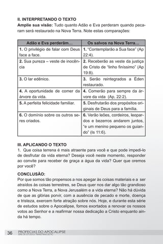 II. INTERPRETANDO O TEXTO
     Amplie sua visão: Tudo quanto Adão e Eva perderam quando peca-
     ram será restaurado na Nova Terra. Note estas comparações:

             Adão e Eva perderãm…             Os salvos na Nova Terra…
      1. O privilégio de falar com Deus 1. “Contemplarão a Sua face” (Ap
      face a face.	                     22:4).
      2. Sua pureza – veste de inocên- 2. Receberão as veste da justiça
      cia                              de Cristo de “linho finíssimo” (Ap
                                       19:8).
      3. O lar edênico.	                    3. Serão reintegrados a Éden
                                            restaurado.
      4. A oportunidade de comer da 4. Comerão para sempre da ár-
      árvore da vida.               vore da vida (Ap, 22:2).
      5. A perfeita felicidade familiar.	   5. Desfrutarão dos propósitos ori-
                                            ginais de Deus para a família.
      6. O domínio sobre os outros se- 6. Verão leões, cordeiros, leopar-
      res criados.	                    dos e bezerros andarem juntos,
                                       “e um menino pequeno os guian-
                                       do” (Is 11:6).


     III. APLICANDO O TEXTO
     1.	 Que coisa terrena é mais atraente para você e que pode impedi-lo
     de desfrutar da vida eterna? Deseja você neste momento, responder
     ao convite para receber de graça a água da vida? Quer que oremos
     por você?
     CONCLUSÃO:
     Por que somos tão propensos a nos apegar às coisas materiais e a ser
     atraídos às coisas terrestres, se Deus quer nos dar algo tão grandioso
     como a Nova Terra, a Nova Jerusalém e a vida eterna? Não há dúvida
     de que as glórias porvir, com a ausência de pecado e morte, doença
     e tristeza, exercem forte atração sobre nós. Hoje, e durante esta série
     de estudos sobre o Apocalipse, fomos exortados a renovar os nossos
     votos ao Senhor e a reafirmar nossa dedicação a Cristo enquanto ain-
     da há tempo.



36   PROFECIAS DO APOCALIPSE
     SÉRIE DE ESTUDOS TRIMESTRAIS DE PG
 