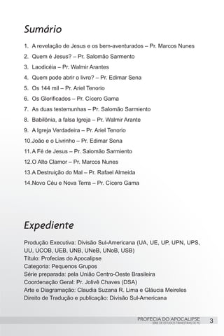 Sumário
1.	 A revelação de Jesus e os bem-aventurados – Pr. Marcos Nunes
2.	 Quem é Jesus? – Pr. Salomão Sarmento
3.	 Laodicéia – Pr. Walmir Arantes
4.	 Quem pode abrir o livro? – Pr. Edimar Sena
5.	 Os 144 mil – Pr. Ariel Tenorio
6.	 Os Glorificados – Pr. Cícero Gama
7.	 As duas testemunhas – Pr. Salomão Sarmiento
8.	 Babilônia, a falsa Igreja – Pr. Walmir Arante
9.	 A Igreja Verdadeira – Pr. Ariel Tenorio
10.	 oão e o Livrinho – Pr. Edimar Sena
   J
11.	A Fé de Jesus – Pr. Salomão Sarmiento
12.	 Alto Clamor – Pr. Marcos Nunes
   O
13.	 Destruição do Mal – Pr. Rafael Almeida
   A
14.	 ovo Céu e Nova Terra – Pr. Cícero Gama
   N




Expediente
Produção Executiva: Divisão Sul-Americana (UA, UE, UP, UPN, UPS,
UU, UCOB, UEB, UNB, UNeB, UNoB, USB)
Título: Profecias do Apocalipse
Categoria: Pequenos Grupos
Série preparada: pela União Centro-Oeste Brasileira
Coordenação Geral: Pr. Jolivê Chaves (DSA)
Arte e Diagramação: Claudia Suzana R. Lima e Gláucia Meireles
Direito de Tradução e publicação: Divisão Sul-Americana


                                               PROFECIA DO APOCALIPSE
                                                    SÉRIE DE ESTUDOS TRIMESTRAIS DE PG   3
 