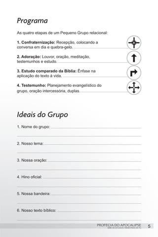 Programa
As quatro etapas de um Pequeno Grupo relacional:

1. Confraternização: Recepção, colocando a
conversa em dia e quebra-gelo.

2. Adoração: Louvor, oração, meditação,
testemunhos e estudo.

3. Estudo comparado da Bíblia: Ênfase na
aplicação do texto à vida.

4. Testemunho: Planejamento evangelístico do
grupo, oração intercessória, duplas.




Ideais do Grupo
1. Nome do grupo:



2. Nosso lema:



3. Nossa oração:



4. Hino oficial:



5. Nossa bandeira:



6. Nosso texto bíblico:


                                           PROFECIA DO APOCALIPSE
                                                SÉRIE DE ESTUDOS TRIMESTRAIS DE PG   5
 
