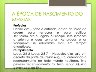 A ÉPOCA DE NASCIMENTO DO
MESSIAS
Profecias
Daniel 9:25 – Sabe e entende: desde de saída da
ordem
para
restaurar
e
para
edificar
Jerusalém, até o Ungido, o Príncipe, sete semanas
e setenta e duas semanas. As praças e as
tranqueiras se edificaram mais em tempos
angustiosos.
Cumprimento
Lucas 2:1-2 Lucas 2:3-7 – Naqueles dias saiu um
decreto da parte de César Augusto, ordenando o
recenseamento de todo mundo habitado. Este
primeiro recenseamento foi feito sendo Quirino
governador da Síria.

 