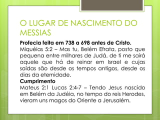 O LUGAR DE NASCIMENTO DO
MESSIAS
Profecia feita em 738 a 698 antes de Cristo.
Miquéias 5:2 – Mas tu, Belém Efrata, posto que
pequena entre milhares de Judá, de ti me sairá
aquele que há de reinar em Israel e cujas
saídas são desde os tempos antigos, desde os
dias da eternidade.
Cumprimento
Mateus 2:1 Lucas 2:4-7 – Tendo Jesus nascido
em Belém da Judéia, no tempo do reis Herodes,
vieram uns magos do Oriente a Jerusalém.

 