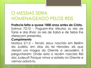 O MESSIAS SERIA
HOMENAGEADO PELOS REIS
Profecia feita a quase 1000 anos antes de Cristo.
Salmos 72:10 - Paguem-lhe tributos os reis de
Tarsis e das ilhas; os reis de Sabá e de Seba lhe
ofereçam presentes.
Cumprimento
Mateus 2:1-2 – Tendo Jesus nascido em Belém
da Judéia, em dias do rei Herodes, eis que
vieram uns magos do Oriente a Jerusalém. E
perguntaram: Onde esta o recém nascido Rei
dos Judeus? Porque vimos a estrela no Oriente e
viemos adorá-lo.

 