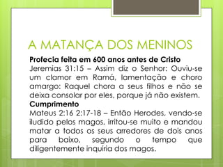 A MATANÇA DOS MENINOS
Profecia feita em 600 anos antes de Cristo
Jeremias 31:15 – Assim diz o Senhor: Ouviu-se
um clamor em Ramá, lamentação e choro
amargo: Raquel chora a seus filhos e não se
deixa consolar por eles, porque já não existem.
Cumprimento
Mateus 2:16 2:17-18 – Então Herodes, vendo-se
iludido pelos magos, irritou-se muito e mandou
matar a todos os seus arredores de dois anos
para
baixo,
segundo
o
tempo
que
diligentemente inquiria dos magos.

 