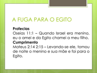 A FUGA PARA O EGITO
Profecias
Oseias 11:1 – Quando Israel era menino,
eu o amei e do Egito chamei a meu filho.
Cumprimento
Mateus 2:14 2:15 – Levando-se ele, tomou
de noite o menino e sua mãe e foi para o
Egito.

 