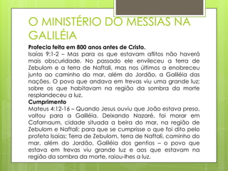 O MINISTÉRIO DO MESSIAS NA
GALILÉIA
Profecia feita em 800 anos antes de Cristo.
Isaías 9:1-2 – Mas para os que estavam aflitos não haverá
mais obscuridade. No passado ele envileceu a terra de
Zebulom e a terra de Naftali, mas nos últimos a enobreceu
junto ao caminho do mar, além do Jordão, a Galiléia das
nações. O povo que andava em trevas viu uma grande luz;
sobre os que habitavam na região da sombra da morte
resplandeceu a luz.
Cumprimento
Mateus 4:12-16 – Quando Jesus ouviu que João estava preso,
voltou para a Galiléia. Deixando Nazaré, foi morar em
Cafarnaum, cidade situada a beira do mar, na região de
Zebulom e Naftali; para que se cumprisse o que foi dito pelo
profeta Isaías: Terra de Zebulom, terra de Naftali, caminho do
mar, além do Jordão, Galiléia dos gentios – o povo que
estava em trevas viu grande luz e aos que estavam na
região da sombra da morte, raiou-lhes a luz.

 