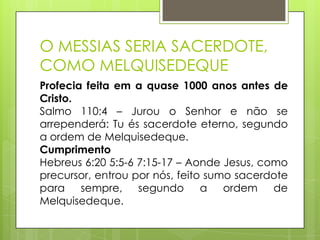 O MESSIAS SERIA SACERDOTE,
COMO MELQUISEDEQUE
Profecia feita em a quase 1000 anos antes de
Cristo.
Salmo 110:4 – Jurou o Senhor e não se
arrependerá: Tu és sacerdote eterno, segundo
a ordem de Melquisedeque.
Cumprimento
Hebreus 6:20 5:5-6 7:15-17 – Aonde Jesus, como
precursor, entrou por nós, feito sumo sacerdote
para sempre, segundo a ordem de
Melquisedeque.

 