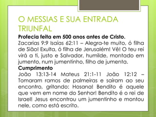 O MESSIAS E SUA ENTRADA
TRIUNFAL
Profecia feita em 500 anos antes de Cristo.
Zacarias 9:9 Isaías 62:11 – Alegra-te muito, ó filha
de Sião! Exulta, ó filha de Jerusalém! Vê! O teu rei
virá a ti, justo e Salvador, humilde, montado em
jumento, num jumentinho, filho de jumenta.
Cumprimento
João 13:13-14 Mateus 21:1-11 João 12:12 –
Tomaram ramos de palmeiras e saíram ao seu
encontro, gritando: Hosana! Bendito é aquele
que vem em nome do Senhor! Bendito é o rei de
Israel! Jesus encontrou um jumentinho e montou
nele, como está escrito.

 
