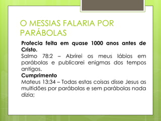 O MESSIAS FALARIA POR
PARÁBOLAS
Profecia feita em quase 1000 anos antes de
Cristo.
Salmo 78:2 – Abrirei os meus lábios em
parábolas e publicarei enigmas dos tempos
antigos.
Cumprimento
Mateus 13:34 – Todas estas coisas disse Jesus as
multidões por parábolas e sem parábolas nada
dizia;

 