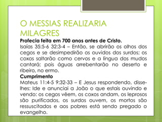 O MESSIAS REALIZARIA
MILAGRES

Profecia feita em 700 anos antes de Cristo.
Isaías 35:5-6 32:3-4 – Então, se abrirão os olhos dos
cegos e se desimpedirão os ouvidos dos surdos; os
coxos saltarão como cervos e a língua dos mudos
cantará; pois águas arrebentarão no deserto e
ribeiro, no ermo.
Cumprimento
Mateus 11:4-5 9:32-33 – E Jesus respondendo, disselhes: Ide e anunciai a João o que estais ouvindo e
vendo: os cegos vêem, os coxos andam, os leprosos
são purificados, os surdos ouvem, os mortos são
ressuscitados e aos pobres está sendo pregado o
evangelho.

 
