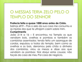 O MESSIAS TERIA ZELO PELO O
TEMPLO DO SENHOR
Profecia feita a quase 1000 anos antes de Cristo.
Salmos 69:9 – Pois o zelo da sua casa me consumiu e
as injúrias dos que te ultrajam caem sobre mim.
Cumprimento
João 2:14 a 16 – E encontrou no Templo os que
vendiam bois, ovelhas e pombas e também os
cambistas assentados; tendo feito um azorrague de
cordas, expulsou a todos do templo, bem como as
ovelhas e os bois, derramou pelo chão o dinheiro
dos cambistas, virou as mesas e disse aos que
vendiam as pombas: tirai daqui estas cousas; não
façais da casa de meu Pai casa de negócio.

 