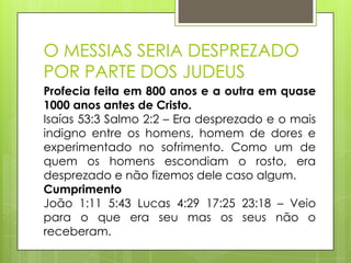 O MESSIAS SERIA DESPREZADO
POR PARTE DOS JUDEUS
Profecia feita em 800 anos e a outra em quase
1000 anos antes de Cristo.
Isaías 53:3 Salmo 2:2 – Era desprezado e o mais
indigno entre os homens, homem de dores e
experimentado no sofrimento. Como um de
quem os homens escondiam o rosto, era
desprezado e não fizemos dele caso algum.
Cumprimento
João 1:11 5:43 Lucas 4:29 17:25 23:18 – Veio
para o que era seu mas os seus não o
receberam.

 
