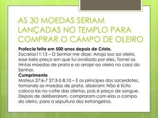 AS 30 MOEDAS SERIAM
LANÇADAS NO TEMPLO PARA
COMPRAR O CAMPO DE OLEIRO
Profecia feita em 500 anos depois de Cristo.
Zacarias11:13 – O Senhor me disse: Arroja isso ao oleiro,
esse belo preço em que fui avaliado por eles. Tomei as
trintas moedas de prata e as arrojei ao oleiro na casa do
Senhor.
Cumprimento
Mateus 27:6-7 27:3-5 8:10 – E os príncipes dos sacerdotes,
tomando as moedas de prata, disseram: Não é lícito
coloca-las no cofre das ofertas, pois é preço de sangue.
Depois de deliberarem, compraram com elas o campo
do oleiro, para a sepultura dos estrangeiros.

 