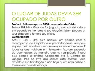 O LUGAR DE JUDAS DEVIA SER
OCUPADO POR OUTRO
Profecia feita em quase 1000 anos antes de Cristo.
Salmo 109:7-8 – Quando for julgado, saia condenado e
em pecado se lhe torne a sua oração. Sejam poucos os
seus dias; outro tome o seu ofício.
Cumprimento
Atos 1:18-20 – Ora, este adquiriu um campo com a
recompensa da iniqüidade e precipitando-se, rompeuse pelo meio e todas as suas entranhas se derramaram. E
todos os que habitam em Jerusalém ficaram sabendo
do acontecido, de maneira que na sua própria língua
esse campo se chama Aceldama, isto é, Campo de
Sangue. Pois no livro dos salmos está escrito: Fique
deserta a sua habitação e não haja quem nela habite e
tome outro a sua liderança.

 