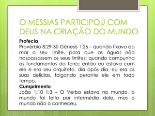 O MESSIAS PARTICIPOU COM
DEUS NA CRIAÇÃO DO MUNDO
Profecia
Provérbio 8:29-30 Gênesis 1:26 – quando fixava ao
mar o seu limite, para que as águas não
traspassassem os seus limites; quando compunha
os fundamentos da terra; então eu estava com
ele e era seu arquiteto, dia após dia, eu era as
suas delícias, folgando perante ele em todo
tempo.
Cumprimento
João 1:10 1:3 – O Verbo estava no mundo, o
mundo foi feito por intermédio dele, mas o
mundo não o conheceu.

 