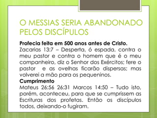 O MESSIAS SERIA ABANDONADO
PELOS DISCÍPULOS
Profecia feita em 500 anos antes de Cristo.
Zacarias 13:7 – Desperta, ó espada, contra o
meu pastor e contra o homem que é o meu
companheiro, diz o Senhor dos Exércitos; fere o
pastor e as ovelhas ficarão dispersas; mas
volverei a mão para os pequeninos.
Cumprimento
Mateus 26:56 26:31 Marcos 14:50 – Tudo isto,
porém, aconteceu, para que se cumprissem as
Escrituras dos profetas. Então os discípulos
todos, deixando-o fugiram.

 