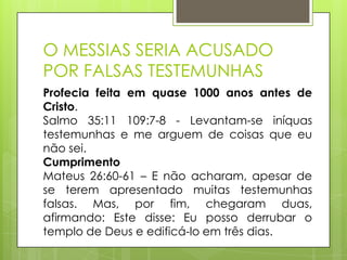 O MESSIAS SERIA ACUSADO
POR FALSAS TESTEMUNHAS
Profecia feita em quase 1000 anos antes de
Cristo.
Salmo 35:11 109:7-8 - Levantam-se iníquas
testemunhas e me arguem de coisas que eu
não sei.
Cumprimento
Mateus 26:60-61 – E não acharam, apesar de
se terem apresentado muitas testemunhas
falsas. Mas, por fim, chegaram duas,
afirmando: Este disse: Eu posso derrubar o
templo de Deus e edificá-lo em três dias.

 