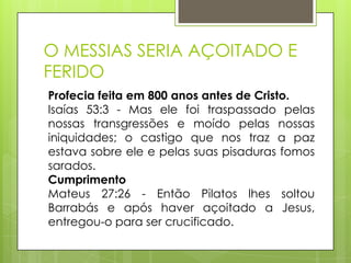 O MESSIAS SERIA AÇOITADO E
FERIDO
Profecia feita em 800 anos antes de Cristo.
Isaías 53:3 - Mas ele foi traspassado pelas
nossas transgressões e moído pelas nossas
iniquidades; o castigo que nos traz a paz
estava sobre ele e pelas suas pisaduras fomos
sarados.
Cumprimento
Mateus 27:26 - Então Pilatos lhes soltou
Barrabás e após haver açoitado a Jesus,
entregou-o para ser crucificado.

 