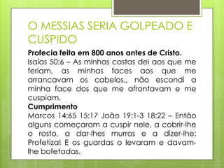 O MESSIAS SERIA GOLPEADO E
CUSPIDO
Profecia feita em 800 anos antes de Cristo.
Isaías 50:6 – As minhas costas dei aos que me
feriam, as minhas faces aos que me
arrancavam os cabelos,, não escondi a
minha face dos que me afrontavam e me
cuspiam.
Cumprimento
Marcos 14:65 15:17 João 19:1-3 18:22 – Então
alguns começaram a cuspir nele, a cobrir-lhe
o rosto, a dar-lhes murros e a dizer-lhe:
Profetiza! E os guardas o levaram e davamlhe bofetadas.

 
